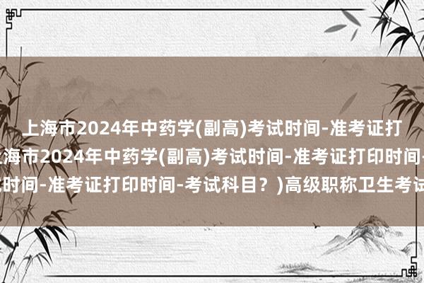 上海市2024年中药学(副高)考试时间-准考证打印时间-考试科目？(上海市2024年中药学(副高)考试时间-准考证打印时间-考试科目？)高级职称卫生考试条件