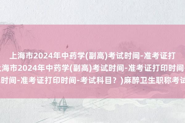 上海市2024年中药学(副高)考试时间-准考证打印时间-考试科目？(上海市2024年中药学(副高)考试时间-准考证打印时间-考试科目？)麻醉卫生职称考试视频