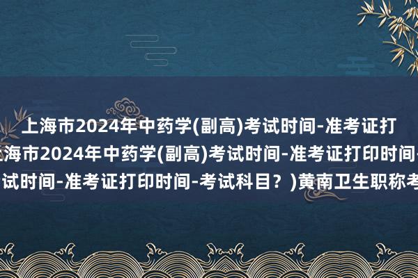 上海市2024年中药学(副高)考试时间-准考证打印时间-考试科目？(上海市2024年中药学(副高)考试时间-准考证打印时间-考试科目？)黄南卫生职称考试