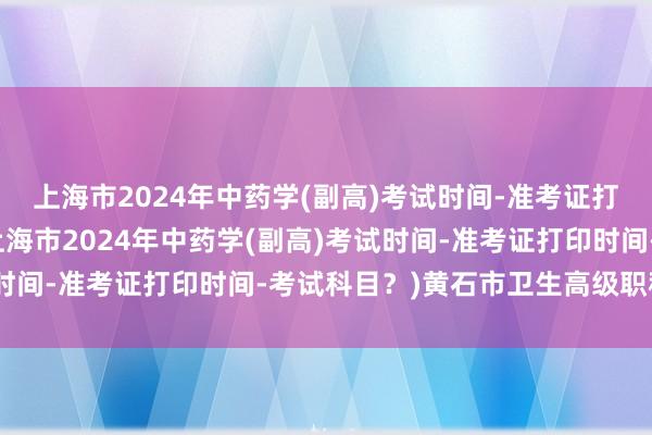 上海市2024年中药学(副高)考试时间-准考证打印时间-考试科目？(上海市2024年中药学(副高)考试时间-准考证打印时间-考试科目？)黄石市卫生高级职称考试