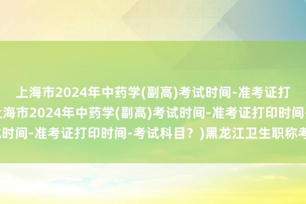 上海市2024年中药学(副高)考试时间-准考证打印时间-考试科目？(上海市2024年中药学(副高)考试时间-准考证打印时间-考试科目？)黑龙江卫生职称考试网
