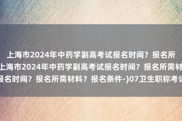 上海市2024年中药学副高考试报名时间？报名所需材料？报名条件-(上海市2024年中药学副高考试报名时间？报名所需材料？报名条件-)07卫生职称考试查分