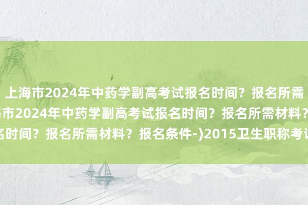 上海市2024年中药学副高考试报名时间？报名所需材料？报名条件-(上海市2024年中药学副高考试报名时间？报名所需材料？报名条件-)2015卫生职称考试题