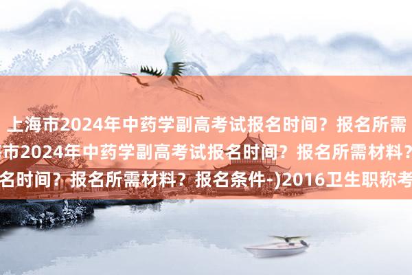 上海市2024年中药学副高考试报名时间？报名所需材料？报名条件-(上海市2024年中药学副高考试报名时间？报名所需材料？报名条件-)2016卫生职称考试