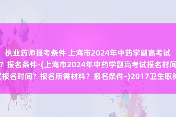 执业药师报考条件 上海市2024年中药学副高考试报名时间？报名所需材料？报名条件-(上海市2024年中药学副高考试报名时间？报名所需材料？报名条件-)2017卫生职称资格考试分数查询