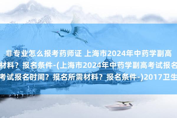 非专业怎么报考药师证 上海市2024年中药学副高考试报名时间？报名所需材料？报名条件-(上海市2024年中药学副高考试报名时间？报名所需材料？报名条件-)2017卫生高级职称考试时间