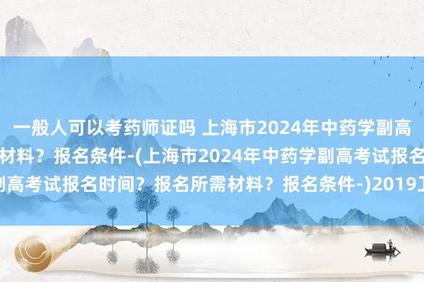 一般人可以考药师证吗 上海市2024年中药学副高考试报名时间？报名所需材料？报名条件-(上海市2024年中药学副高考试报名时间？报名所需材料？报名条件-)2019卫生职称考试网