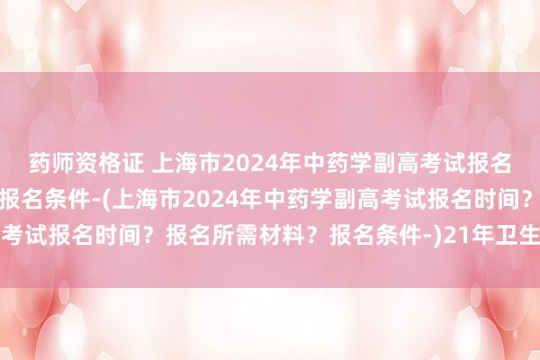 药师资格证 上海市2024年中药学副高考试报名时间？报名所需材料？报名条件-(上海市2024年中药学副高考试报名时间？报名所需材料？报名条件-)21年卫生职称考试时间