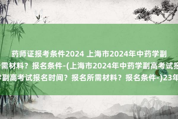 药师证报考条件2024 上海市2024年中药学副高考试报名时间？报名所需材料？报名条件-(上海市2024年中药学副高考试报名时间？报名所需材料？报名条件-)23年卫生职称考试