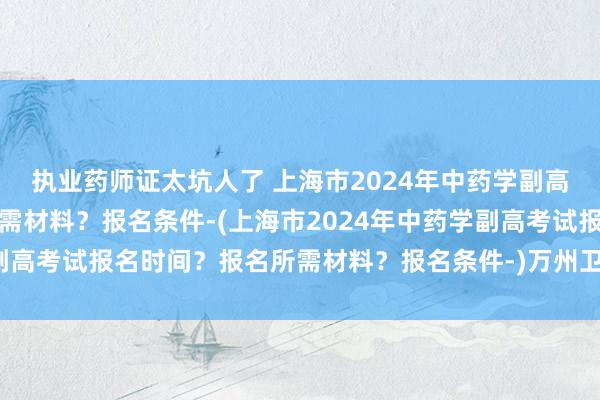 执业药师证太坑人了 上海市2024年中药学副高考试报名时间？报名所需材料？报名条件-(上海市2024年中药学副高考试报名时间？报名所需材料？报名条件-)万州卫生职称考试时间