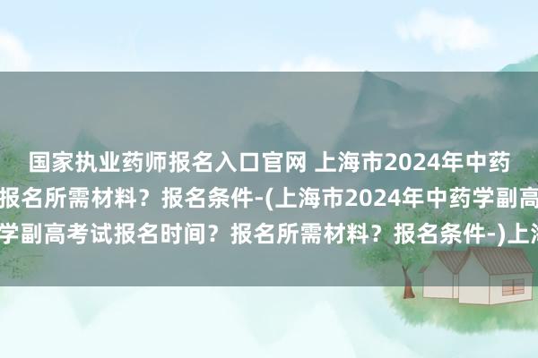 国家执业药师报名入口官网 上海市2024年中药学副高考试报名时间？报名所需材料？报名条件-(上海市2024年中药学副高考试报名时间？报名所需材料？报名条件-)上海医疗卫生职称考试