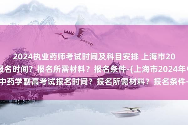 2024执业药师考试时间及科目安排 上海市2024年中药学副