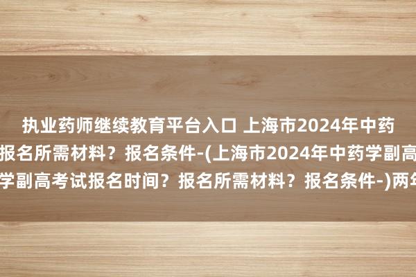 执业药师继续教育平台入口 上海市2024年中药学副高考试报名时间？报名所需材料？报名条件-(上海市2024年中药学副高考试报名时间？报名所需材料？报名条件-)两年通过卫生职称考试