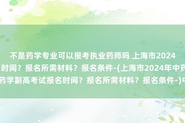 不是药学专业可以报考执业药师吗 上海市2024年中药学副高考试报名时间？报名所需材料？报名条件-(上海市2024年中药学副高考试报名时间？报名所需材料？报名条件-)中国卫生高级职称考试