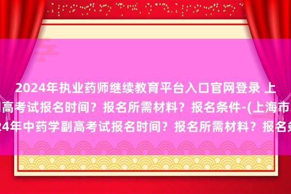 2024年执业药师继续教育平台入口官网登录 上海市2024年中药学副高考试报名时间？报名所需材料？报名条件-(上海市2024年中药学副高考试报名时间？报名所需材料？报名条件-)中级卫生专业职称考试