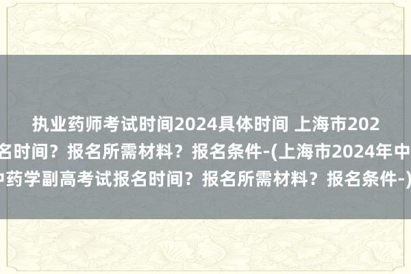 执业药师考试时间2024具体时间 上海市2024年中药学副高考试报名时间？报名所需材料？报名条件-(上海市2024年中药学副高考试报名时间？报名所需材料？报名条件-)中级卫生职称考试技巧