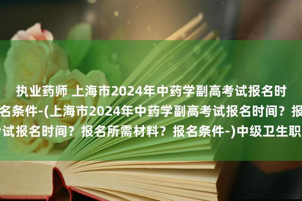 执业药师 上海市2024年中药学副高考试报名时间？报名所需材料？报名条件-(上海市2024年中药学副高考试报名时间？报名所需材料？报名条件-)中级卫生职称考试考哪门
