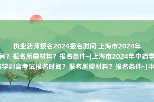 执业药师报名2024报名时间 上海市2024年中药学副高考试报名时间？报名所需材料？报名条件-(上海市2024年中药学副高考试报名时间？报名所需材料？报名条件-)中级卫生职称考试难过