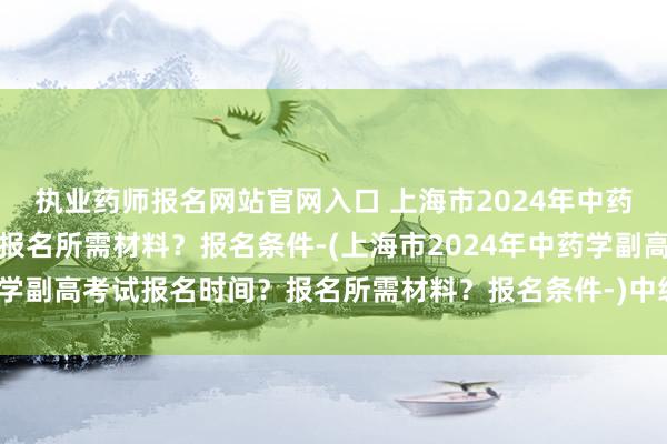 执业药师报名网站官网入口 上海市2024年中药学副高考试报名时间？报名所需材料？报名条件-(上海市2024年中药学副高考试报名时间？报名所需材料？报名条件-)中级职称卫生考试用书