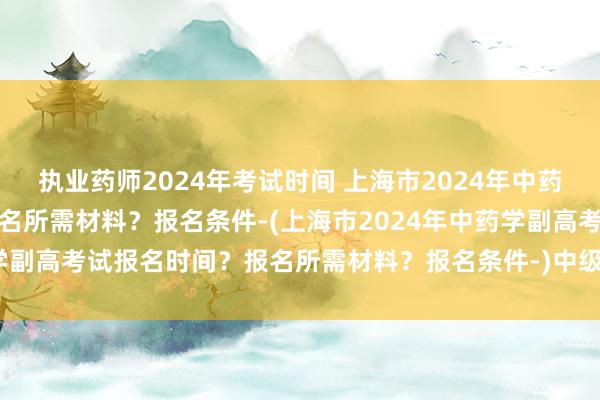 执业药师2024年考试时间 上海市2024年中药学副高考试报