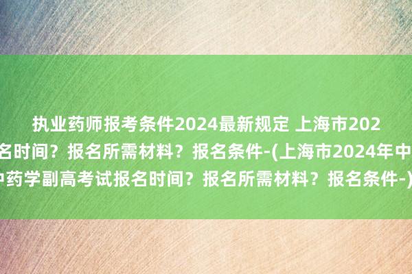 执业药师报考条件2024最新规定 上海市2024年中药学副高考试报名时间？报名所需材料？报名条件-(上海市2024年中药学副高考试报名时间？报名所需材料？报名条件-)中级职称考试山西卫生