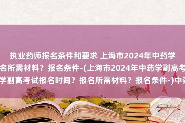 执业药师报名条件和要求 上海市2024年中药学副高考试报名时