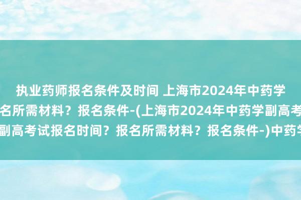 执业药师报名条件及时间 上海市2024年中药学副高考试报名时间？报名所需材料？报名条件-(上海市2024年中药学副高考试报名时间？报名所需材料？报名条件-)中药学卫生职称考试用书