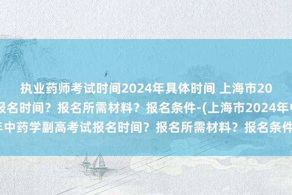 执业药师考试时间2024年具体时间 上海市2024年中药学副高考试报名时间？报名所需材料？报名条件-(上海市2024年中药学副高考试报名时间？报名所需材料？报名条件-)临床学卫生职称考试