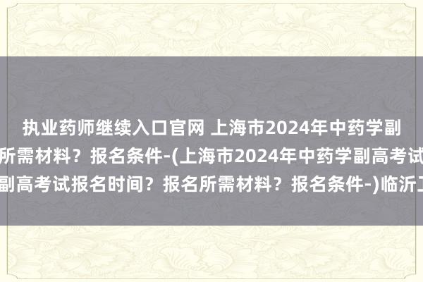 执业药师继续入口官网 上海市2024年中药学副高考试报名时间？报名所需材料？报名条件-(上海市2024年中药学副高考试报名时间？报名所需材料？报名条件-)临沂卫生枝术职称考试