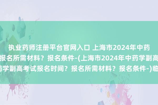 执业药师注册平台官网入口 上海市2024年中药学副高考试报名时间？报名所需材料？报名条件-(上海市2024年中药学副高考试报名时间？报名所需材料？报名条件-)临沂市卫生职称考试