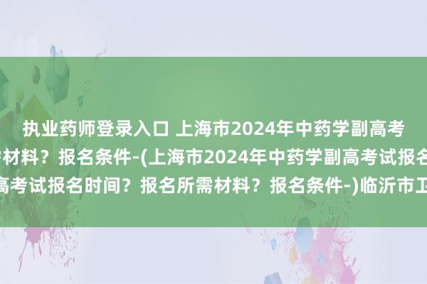 执业药师登录入口 上海市2024年中药学副高考试报名时间？报名所需材料？报名条件-(上海市2024年中药学副高考试报名时间？报名所需材料？报名条件-)临沂市卫生高级职称考试