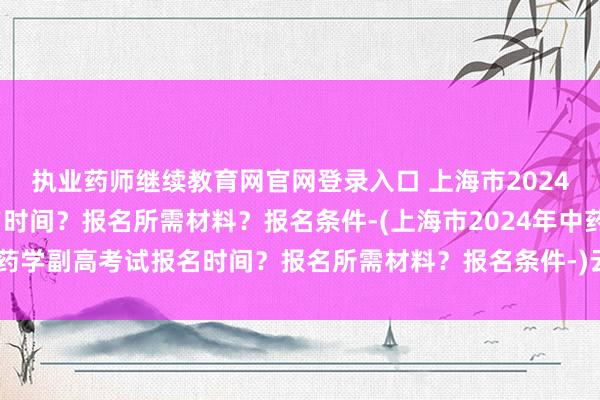 执业药师继续教育网官网登录入口 上海市2024年中药学副高考试报名时间？报名所需材料？报名条件-(上海市2024年中药学副高考试报名时间？报名所需材料？报名条件-)云南卫生技术职称考试