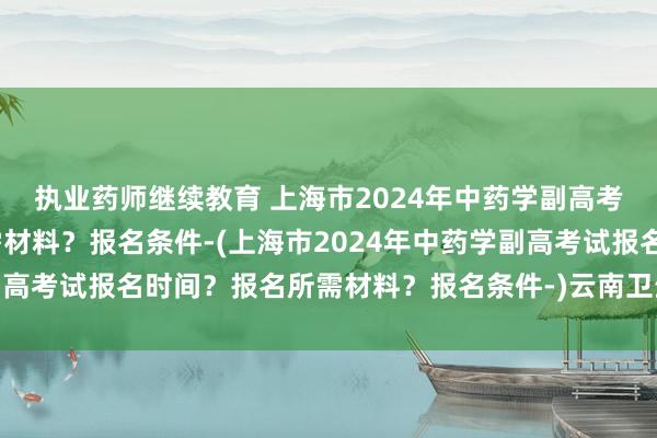 执业药师继续教育 上海市2024年中药学副高考试报名时间？报