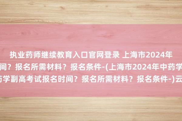 执业药师继续教育入口官网登录 上海市2024年中药学副高考试报名时间？报名所需材料？报名条件-(上海市2024年中药学副高考试报名时间？报名所需材料？报名条件-)云南卫生职称考试查询