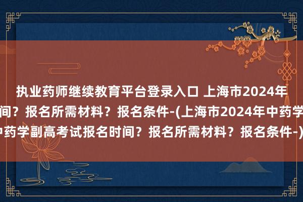 执业药师继续教育平台登录入口 上海市2024年中药学副高考试报名时间？报名所需材料？报名条件-(上海市2024年中药学副高考试报名时间？报名所需材料？报名条件-)今年卫生职称考试