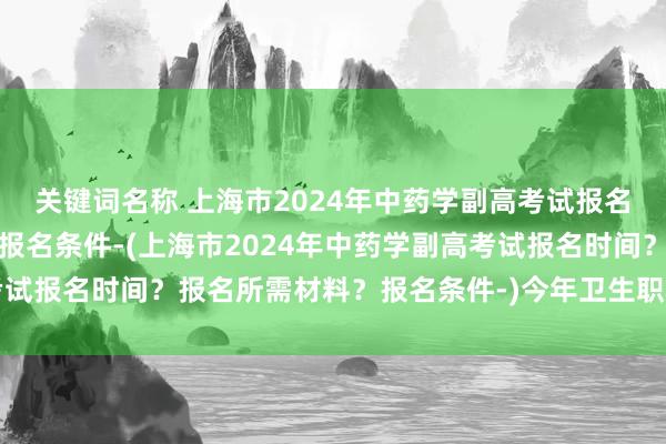 关键词名称 上海市2024年中药学副高考试报名时间？报名所需材料？报名条件-(上海市2024年中药学副高考试报名时间？报名所需材料？报名条件-)今年卫生职称考试试题变动