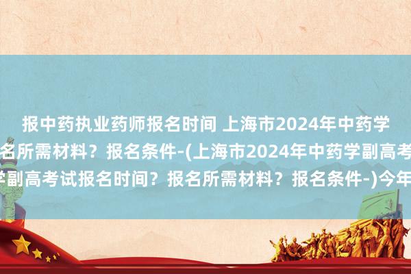 报中药执业药师报名时间 上海市2024年中药学副高考试报名时