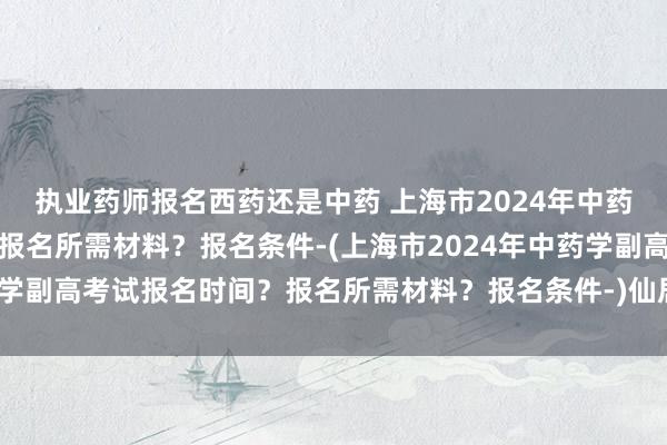 执业药师报名西药还是中药 上海市2024年中药学副高考试报名时间？报名所需材料？报名条件-(上海市2024年中药学副高考试报名时间？报名所需材料？报名条件-)仙居卫生系统职称考试