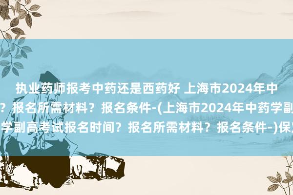 执业药师报考中药还是西药好 上海市2024年中药学副高考试报名时间？报名所需材料？报名条件-(上海市2024年中药学副高考试报名时间？报名所需材料？报名条件-)保定卫生高级职称考试