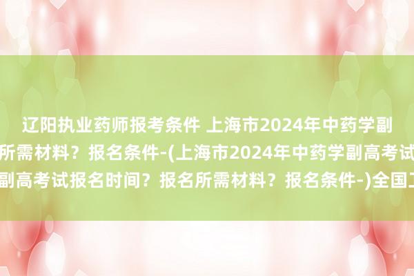 辽阳执业药师报考条件 上海市2024年中药学副高考试报名时间？报名所需材料？报名条件-(上海市2024年中药学副高考试报名时间？报名所需材料？报名条件-)全国卫生职称考试用书