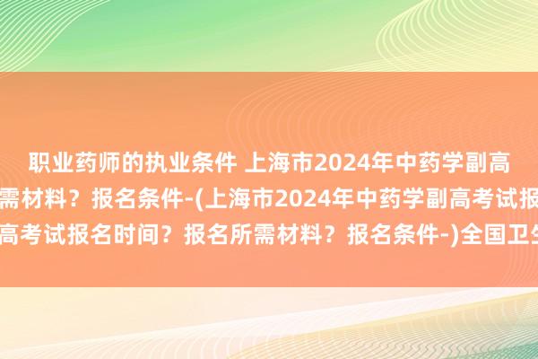 职业药师的执业条件 上海市2024年中药学副高考试报名时间？报名所需材料？报名条件-(上海市2024年中药学副高考试报名时间？报名所需材料？报名条件-)全国卫生职称考试通过率