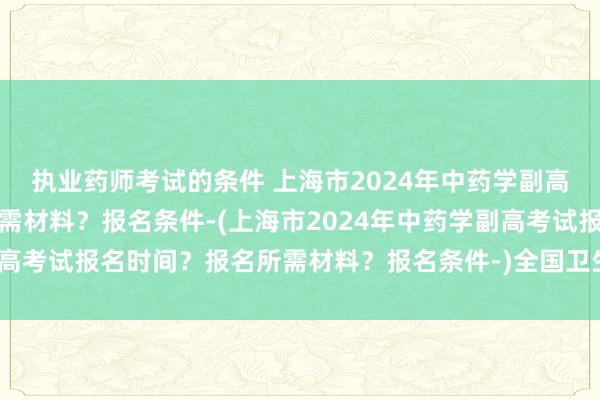 执业药师考试的条件 上海市2024年中药学副高考试报名时间？