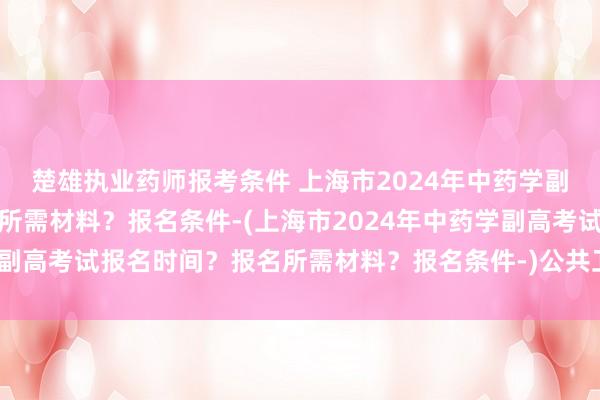 楚雄执业药师报考条件 上海市2024年中药学副高考试报名时间？报名所需材料？报名条件-(上海市2024年中药学副高考试报名时间？报名所需材料？报名条件-)公共卫生专硕职称考试