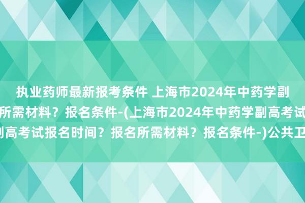 执业药师最新报考条件 上海市2024年中药学副高考试报名时间？报名所需材料？报名条件-(上海市2024年中药学副高考试报名时间？报名所需材料？报名条件-)公共卫生中级职称考试书