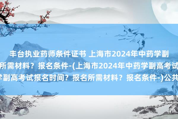 丰台执业药师条件证书 上海市2024年中药学副高考试报名时间