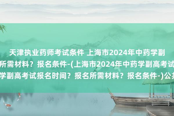 天津执业药师考试条件 上海市2024年中药学副高考试报名时间？报名所需材料？报名条件-(上海市2024年中药学副高考试报名时间？报名所需材料？报名条件-)公共卫生职称考试