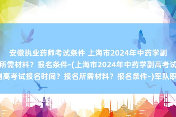 安徽执业药师考试条件 上海市2024年中药学副高考试报名时间？报名所需材料？报名条件-(上海市2024年中药学副高考试报名时间？报名所需材料？报名条件-)军队职称外语考试卫生类