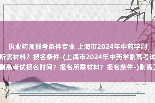 执业药师报考条件专业 上海市2024年中药学副高考试报名时间？报名所需材料？报名条件-(上海市2024年中药学副高考试报名时间？报名所需材料？报名条件-)副高卫生职称考试用书