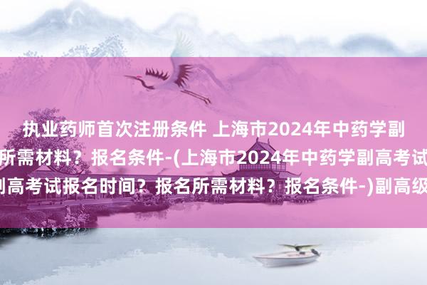 执业药师首次注册条件 上海市2024年中药学副高考试报名时间