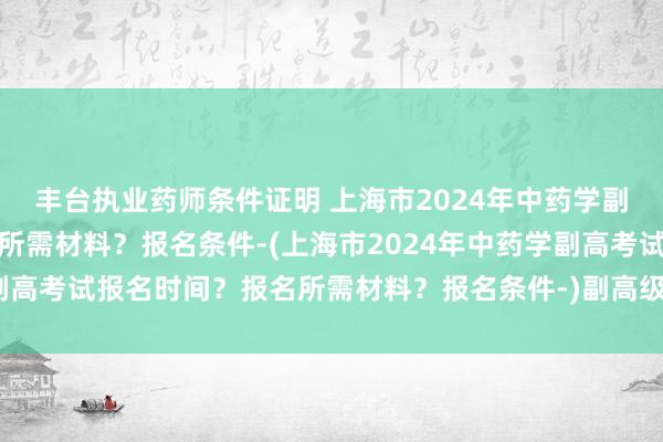 丰台执业药师条件证明 上海市2024年中药学副高考试报名时间？报名所需材料？报名条件-(上海市2024年中药学副高考试报名时间？报名所需材料？报名条件-)副高级卫生职称考试题库